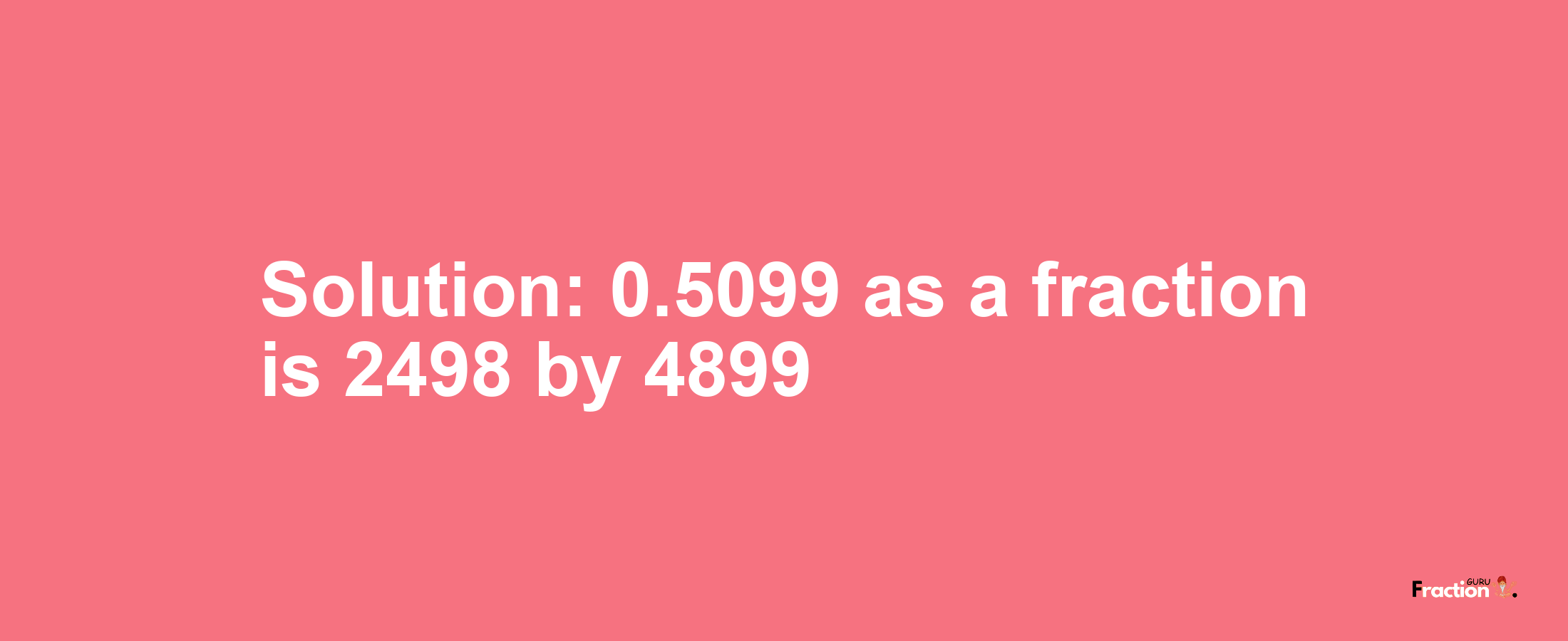 Solution:0.5099 as a fraction is 2498/4899